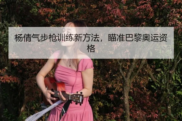 杨倩气步枪训练新方法，瞄准巴黎奥运资格