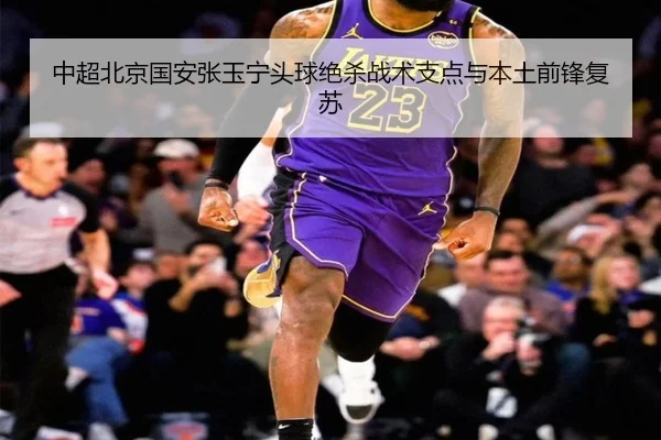 中超北京国安张玉宁头球绝杀战术支点与本土前锋复苏