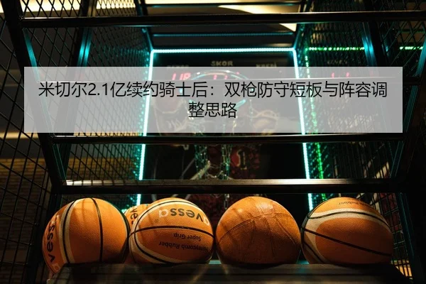 米切尔2.1亿续约骑士后：双枪防守短板与阵容调整思路